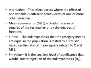 • Interaction – This effect occurs where the effect of
one variable is different across levels of one or more
other variables.
• Mean square error (MSE) – Divide the sum of
squares of the residual error by the degrees of
freedom.
• F- test – The null hypothesis that the category means
are equal in the population is tested by F statistic
based on the ratio of mean square related to X and
MSE.
• P – value – It is the smallest level of significance that
would lead to rejection of the null hypothesis (H0).
 