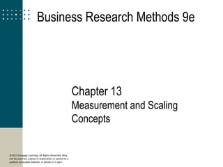 13
©2013 Cengage Learning. All Rights Reserved. May
not be scanned, copied or duplicated, or posted to a
publicly accessible website, in whole or in part.
Measurement and
Scaling Concepts
Business Research Methods 9e
Chapter 13
Measurement and Scaling
Concepts
 