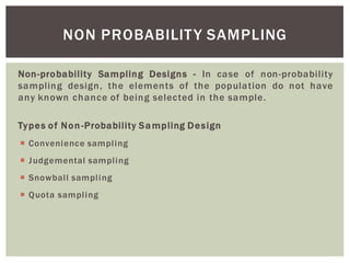 Non-probability Sampling Designs - In case of non-probability
sampling design, the elements of the population do not have
any known chance of being selected in the sample.
Types of Non-Probability Sampling Design
Convenience sampling
Judgemental sampling
Snowball sampling
Quota sampling
NON PROBABILITY SAMPLING
 