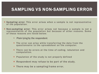 SAMPLING VS NON-SAMPLING ERROR
Sampling error: This error arises when a sample is not representative
of the population.
Non-sampling error: This error arises not because a sample is not a
representative of the population but because of ot her reasons. Some
of these reasons are listed below:
Plain lying by the respondent.
The error can arise while transferring the data from the
questionnaire to the spreadsheet on the computer.
There can be errors at the time of coding, tabulation and
computation.
Population of the study is not properly defined
Respondent may refuse to be part of the study.
There may be a sampling frame error.
 