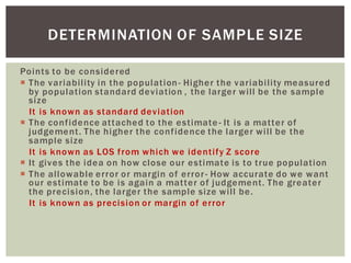 Points to be considered
The variability in the population- Higher the variability measured
by population standard deviation , the larger will be the sample
size
It is known as standard deviation
The confidence attached to the estimate - It is a matter of
judgement. The higher the confidence the larger will be the
sample size
It is known as LOS from which we identify Z score
It gives the idea on how close our estimate is to true population
The allowable error or margin of error- How accurate do we want
our estimate to be is again a matter of judgement. The greater
the precision, the larger the sample size will be.
It is known as precision or margin of error
DETERMINATION OF SAMPLE SIZE
 