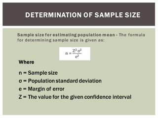 DETERMINATION OF SAMPLE SIZE
Sample size for estimating population mean - The formula
for determining sample size is given as:
Where
n = Sample size
Population standard deviation
e = Margin of error
Z = The value for the given confidence interval
 