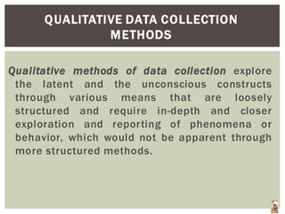 QUALITATIVE DATA COLLECTION
METHODS
Qualitative methods of data collection explore
the latent and the unconscious constructs
through various means that are loosely
structured and require in-depth and closer
exploration and reporting of phenomena or
behavior, which would not be apparent through
more structured methods.
 