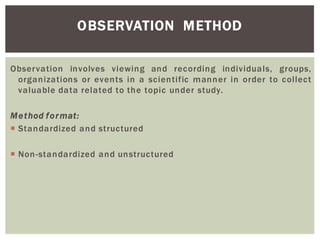 OBSERVATION METHOD
Observation involves viewing and recording individuals, groups,
organizations or events in a scientific manner in order to collect
valuable data related to the topic under study.
Method format:
Standardized and structured
Non-standardized and unstructured
 