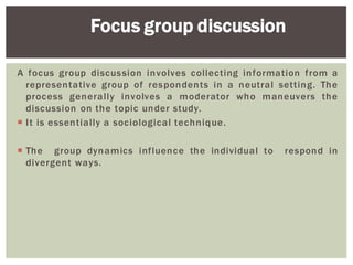 A focus group discussion involves collecting information from a
representative group of respondents in a neutral setting. The
process generally involves a moderator who maneuvers the
discussion on the topic under study.
It is essentially a sociological technique.
The group dynamics influence the individual to respond in
divergent ways.
Focus group discussion
 