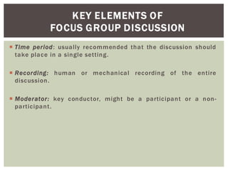 KEY ELEMENTS OF
FOCUS GROUP DISCUSSION
Time period: usually recommended that the discussion should
take place in a single setting.
Recording: human or mechanical recording of the entire
discussion.
Moderator: key conductor, might be a participant or a non-
participant.
 