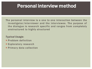 The personal interview is a one to one interaction between the
investigator/interviewer and the interviewee. The purpose of
the dialogue is research specific and ranges from completely
unstructured to highly structured
Typical Usage:
Problem definition
Exploratory research
Primary data collection
Personal interview method
 