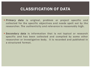 CLASSIFICATION OF DATA
Primary data is original, problem or project specific and
collected for the specific objectives and needs spelt out by the
researcher. The authenticity and relevance is reasonably high.
Secondary data is information that is not topical or research
specific and has been collected and compiled by some other
researcher or investigative body. It is recorded and published in
a structured format.
 