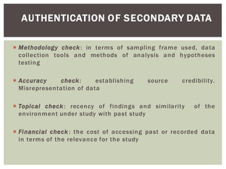 AUTHENTICATION OF SECONDARY DATA
Methodology check: in terms of sampling frame used, data
collection tools and methods of analysis and hypotheses
testing
Accuracy check: establishing source credibility.
Misrepresentation of data
Topical check: recency of findings and similarity of the
environment under study with past study
Financial check: the cost of accessing past or recorded data
in terms of the relevance for the study
 