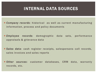INTERNAL DATA SOURCES
Company records: historical as well as current manufacturing
information, process and policy documents
Employee records: demographic data sets, performance
appraisals & grievance data
Sales data: cash register receipts, salespersons call records,
sales invoices and sales reports
Other sources: customer databases, CRM data, warranty
records, etc.
 