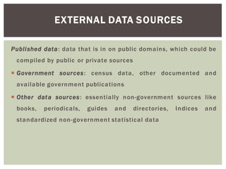 EXTERNAL DATA SOURCES
Published data: data that is in on public domains, which could be
compiled by public or private sources
Government sources: census data, other documented and
available government publications
Other data sources: essentially non-government sources like
books, periodicals, guides and directories, Indices and
standardized non-government statistical data
 