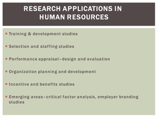 RESEARCH APPLICATIONS IN
HUMAN RESOURCES
Training & development studies
Selection and staffing studies
Performance appraisal design and evaluation
Organization planning and development
Incentive and benefits studies
Emerging areas critical factor analysis, employer branding
studies
 