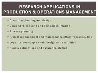 RESEARCH APPLICATIONS IN
PRODUCTION & OPERATIONS MANAGEMENT
Operation planning and design
Demand forecasting and demand estimation
Process planning
Project management and maintenance effectiveness studies
Logistics and supply chain-design and evaluation
Quality estimations and assurance studies
 