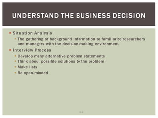 6 8
UNDERSTAND THE BUSINESS DECISION
Situation Analysis
The gathering of background information to familiarize researchers
and managers with the decision-making environment.
Interview Process
Develop many alternative problem statements
Think about possible solutions to the problem
Make lists
Be open-minded
 