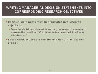 6 10
WRITING MANAGERIAL DECISION STATEMENTS INTO
CORRESPONDING RESEARCH OBJECTIVES
Decision statements must be translated into research
objectives.
Once the decision statement is written, the research essentially
Research objectives are the deliverables of the research
project.
 