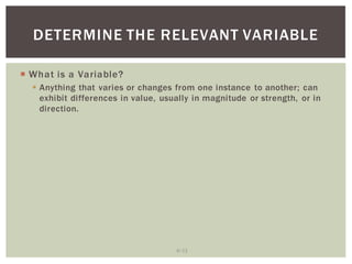 6 12
DETERMINE THE RELEVANT VARIABLE
What is a Variable?
Anything that varies or changes from one instance to another; can
exhibit differences in value, usually in magnitude or strength, or in
direction.
 