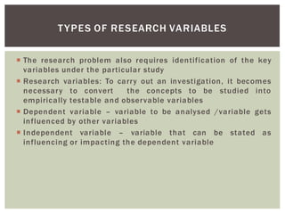 The research problem also requires identification of the key
variables under the particular study
Research variables: To carry out an investigation, it becomes
necessary to convert the concepts to be studied into
empirically testable and observable variables
Dependent variable variable to be analysed /variable gets
influenced by other variables
Independent variable variable that can be stated as
influencing or impacting the dependent variable
TYPES OF RESEARCH VARIABLES
 
