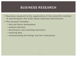 1 3
BUSINESS RESEARCH
Business research is the application of the scientific method
in searching for the truth about business phenomena.
The process includes:
idea and theory development
problem definition
searching for and collecting information
analyzing data
communicating the findings and their implications
 
