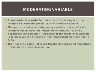 A moderator is a variable that affects the strength of the
relation between the predictor and criterion variable
Moderator variable is a third party variable that modify the
relationship between an independent variable (IV) and a
dependent variable (DV). Objective of the moderator variable
is to measure the strength of the relationship between the IV
& DV.
They have the potential to modify the direction and magnitude
of the above stated association.
MODERATING VARIABLE
 
