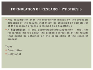 Any assumption that the researcher makes on the probable
direction of the results that might be obtained on completion
of the research process is termed as a hypothesis
A hypotheses is any assumption/presupposition that the
researcher makes about the probable direction of the results
that might be obtained on the completion of the research
process
Types
Descriptive
Relational
FORMULATION OF RESEARCH HYPOTHESIS
 