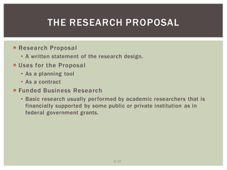 6 19
THE RESEARCH PROPOSAL
Research Proposal
A written statement of the research design.
Uses for the Proposal
As a planning tool
As a contract
Funded Business Research
Basic research usually performed by academic researchers that is
financially supported by some public or private institution as in
federal government grants.
 