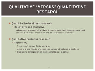 7 2
RESEARCH
Quantitative business research
Descriptive and conclusive
Addresses research objectives through empirical assessments that
involve numerical measurement and statistical analysis.
Qualitative business research
Exploratory
Uses small versus large samples
Asks a broad range of questions versus structured questions
Subjective interpretation versus statistical analysis
 