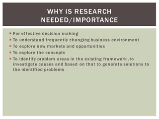 For effective decision making
To understand frequently changing business environment
To explore new markets and opportunities
To explore the concepts
To identify problem areas in the existing framework ,to
investigate causes and based on that to generate solutions to
the identified problems
WHY IS RESEARCH
NEEDED/IMPORTANCE
 