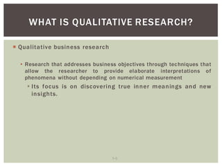 7 5
WHAT IS QUALITATIVE RESEARCH?
Qualitative business research
Research that addresses business objectives through techniques that
allow the researcher to provide elaborate interpretations of
phenomena without depending on numerical measurement
Its focus is on discovering true inner meanings and new
insights.
 