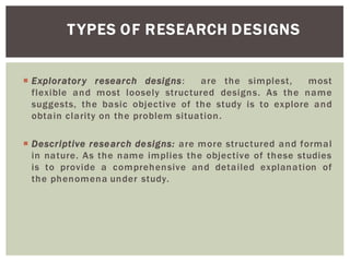 TYPES OF RESEARCH DESIGNS
Exploratory research designs: are the simplest, most
flexible and most loosely structured designs. As the name
suggests, the basic objective of the study is to explore and
obtain clarity on the problem situation.
Descriptive research designs: are more structured and formal
in nature. As the name implies the objective of these studies
is to provide a comprehensive and detailed explanation of
the phenomena under study.
 