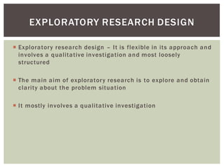 Exploratory research design It is flexible in its approach and
involves a qualitative investigation and most loosely
structured
The main aim of exploratory research is to explore and obtain
clarity about the problem situation
It mostly involves a qualitative investigation
EXPLORATORY RESEARCH DESIGN
 