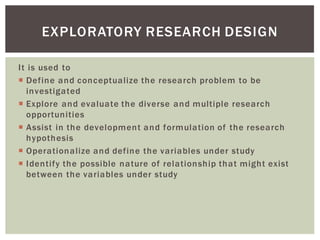 It is used to
Define and conceptualize the research problem to be
investigated
Explore and evaluate the diverse and multiple research
opportunities
Assist in the development and formulation of the research
hypothesis
Operationalize and define the variables under study
Identify the possible nature of relationship that might exist
between the variables under study
EXPLORATORY RESEARCH DESIGN
 
