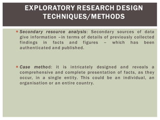 EXPLORATORY RESEARCH DESIGN
TECHNIQUES/METHODS
Secondary resource analysis: Secondary sources of data
give information in terms of details of previously collected
findings in facts and figures which has been
authenticated and published.
Case method: it is intricately designed and reveals a
comprehensive and complete presentation of facts, as they
occur, in a single entity. This could be an individual, an
organisation or an entire country.
 