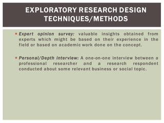 Expert opinion survey: valuable insights obtained from
experts which might be based on their experience in the
field or based on academic work done on the concept.
Personal/Depth interview: A one-on-one interview between a
professional researcher and a research respondent
conducted about some relevant business or social topic.
EXPLORATORY RESEARCH DESIGN
TECHNIQUES/METHODS
 