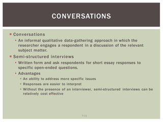 7 12
CONVERSATIONS
Conversations
An informal qualitative data-gathering approach in which the
researcher engages a respondent in a discussion of the relevant
subject matter.
Semi-structured interviews
Written form and ask respondents for short essay responses to
specific open-ended questions.
Advantages
An ability to address more specific issues
Responses are easier to interpret
Without the presence of an interviewer, semi-structured interviews can be
relatively cost effective
 