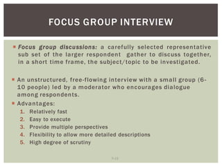 7 13
FOCUS GROUP INTERVIEW
Focus group discussions: a carefully selected representative
sub set of the larger respondent gather to discuss together,
in a short time frame, the subject/topic to be investigated.
An unstructured, free-flowing interview with a small group (6-
10 people) led by a moderator who encourages dialogue
among respondents.
Advantages:
1. Relatively fast
2. Easy to execute
3. Provide multiple perspectives
4. Flexibility to allow more detailed descriptions
5. High degree of scrutiny
 