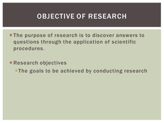 The purpose of research is to discover answers to
questions through the application of scientific
procedures.
Research objectives
The goals to be achieved by conducting research
OBJECTIVE OF RESEARCH
 
