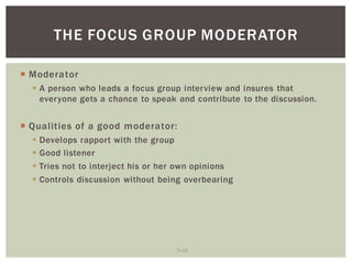 7 15
THE FOCUS GROUP MODERATOR
Moderator
A person who leads a focus group interview and insures that
everyone gets a chance to speak and contribute to the discussion.
Qualities of a good moderator:
Develops rapport with the group
Good listener
Tries not to interject his or her own opinions
Controls discussion without being overbearing
 