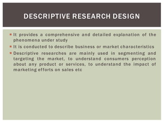 It provides a comprehensive and detailed explanation of the
phenomena under study
It is conducted to describe business or market characteristics
Descriptive researches are mainly used in segmenting and
targeting the market, to understand consumers perception
about any product or services, to understand the impact of
marketing efforts on sales etc
DESCRIPTIVE RESEARCH DESIGN
 