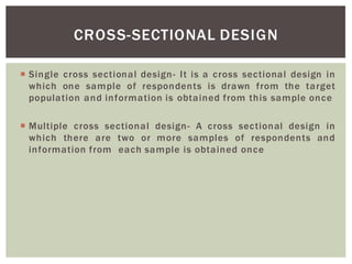 Single cross sectional design- It is a cross sectional design in
which one sample of respondents is drawn from the target
population and information is obtained from this sample once
Multiple cross sectional design- A cross sectional design in
which there are two or more samples of respondents and
information from each sample is obtained once
CROSS-SECTIONAL DESIGN
 