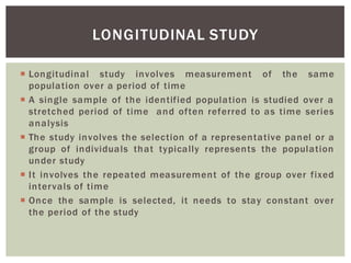 Longitudinal study involves measurement of the same
population over a period of time
A single sample of the identified population is studied over a
stretched period of time and often referred to as time series
analysis
The study involves the selection of a representative panel or a
group of individuals that typically represents the population
under study
It involves the repeated measurement of the group over fixed
intervals of time
Once the sample is selected, it needs to stay constant over
the period of the study
LONGITUDINAL STUDY
 