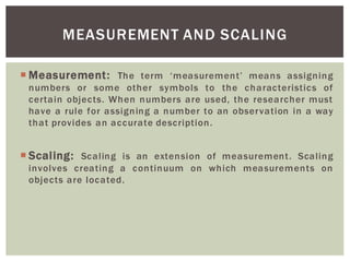 MEASUREMENT AND SCALING
Measurement: The term means assigning
numbers or some other symbols to the characteristics of
certain objects. When numbers are used, the researcher must
have a rule for assigning a number to an observation in a way
that provides an accurate description.
Scaling: Scaling is an extension of measurement. Scaling
involves creating a continuum on which measurements on
objects are located.
 