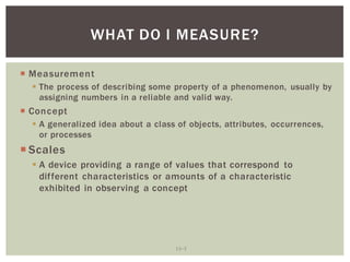 13 3
WHAT DO I MEASURE?
Measurement
The process of describing some property of a phenomenon, usually by
assigning numbers in a reliable and valid way.
Concept
A generalized idea about a class of objects, attributes, occurrences,
or processes
Scales
A device providing a range of values that correspond to
different characteristics or amounts of a characteristic
exhibited in observing a concept
 