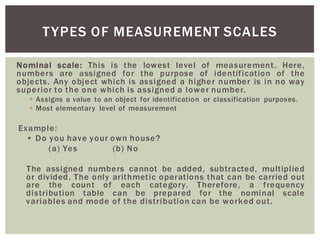 Nominal scale: This is the lowest level of measurement. Here,
numbers are assigned for the purpose of identification of the
objects. Any object which is assigned a higher number is in no way
superior to the one which is assigned a lower number.
Assigns a value to an object for identification or classification purposes.
Most elementary level of measurement
Example:
(a) Yes (b) No
The assigned numbers cannot be added, subtracted, multiplied
or divided. The only arithmetic operations that can be carried out
are the count of each category. Therefore, a frequency
distribution table can be prepared for the nominal scale
variables and mode of the distribution can be worked out.
TYPES OF MEASUREMENT SCALES
 
