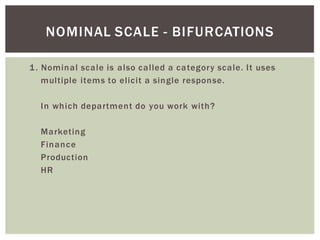 1. Nominal scale is also called a category scale. It uses
multiple items to elicit a single response.
In which department do you work with?
Marketing
Finance
Production
HR
NOMINAL SCALE - BIFURCATIONS
 