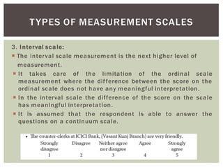 3. Interval scale:
The interval scale measurement is the next higher level of
measurement.
It takes care of the limitation of the ordinal scale
measurement where the difference between the score on the
ordinal scale does not have any meaningful interpretation.
In the interval scale the difference of the score on the scale
has meaningful interpretation.
It is assumed that the respondent is able to answer the
questions on a continuum scale.
TYPES OF MEASUREMENT SCALES
 