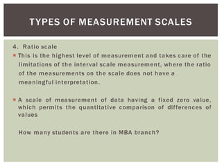 4. Ratio scale
This is the highest level of measurement and takes care of the
limitations of the interval scale measurement, where the ratio
of the measurements on the scale does not have a
meaningful interpretation.
A scale of measurement of data having a fixed zero value,
which permits the quantitative comparison of differences of
values
How many students are there in MBA branch?
TYPES OF MEASUREMENT SCALES
 