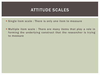 Single item scale : There is only one item to measure
Multiple item scale : There are many items that play a role in
forming the underlying construct that the researcher is trying
to measure
ATTITUDE SCALES
 