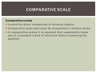 Comparative scales
Involve the direct comparison of stimulus objects
Comparative scale data must be interpreted in relative terms
In comparative scales it is assumed that respondents make
use of a standard frame of reference before answering the
question
COMPARATIVE SCALE
 