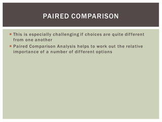 This is especially challenging if choices are quite different
from one another
Paired Comparison Analysis helps to work out the relative
importance of a number of different options
PAIRED COMPARISON
 