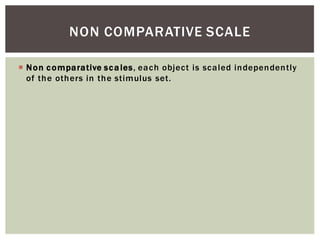 Non comparative scales, each object is scaled independently
of the others in the stimulus set.
NON COMPARATIVE SCALE
 